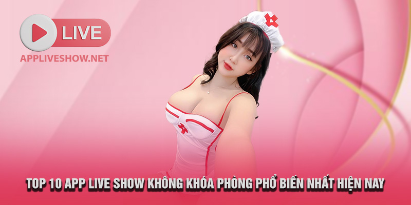 Top 10 app live show không khóa phòng phổ biến nhất hiện nay