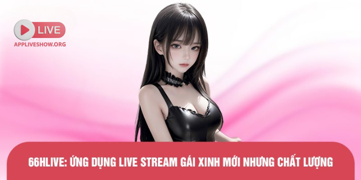 66hlive: Ứng dụng live stream gái xinh mới nhưng chất lượng