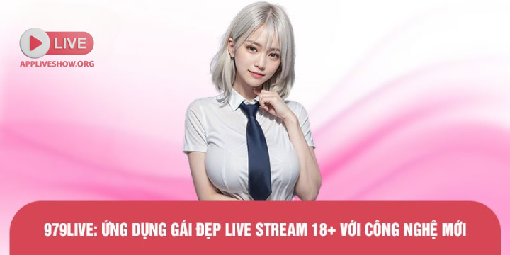 979live: Ứng dụng gái đẹp live stream 18+ với công nghệ mới