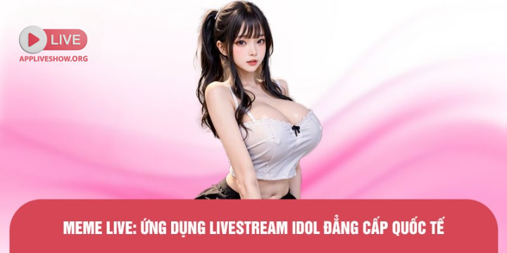 Meme Live: Ứng dụng livestream idol đẳng cấp quốc tế